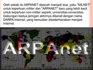 Oleh sebab itu ARPANET dipecah manjadi dua, yaitu "MILNET"
untuk keperluan militer dan "ARPANET" baru yang lebih kecil
untuk keperluan non-militer seperti, universitas-universitas.
Gabungan kedua jaringan akhirnya dikenal dengan nama
DARPA Internet, yang kemudian disederhanakan menjadi
Internet.
 