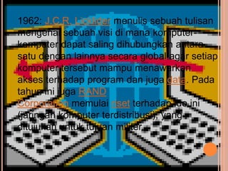 1962: J.C.R. Licklider menulis sebuah tulisan
mengenai sebuah visi di mana komputer-
komputer dapat saling dihubungkan antara
satu dengan lainnya secara global agar setiap
komputer tersebut mampu menawarkan
akses terhadap program dan juga data. Pada
tahun ini juga RAND
Corporation memulai riset terhadap ide ini
(jaringan komputer terdistribusi), yang
ditujukan untuk tujuan militer.
 