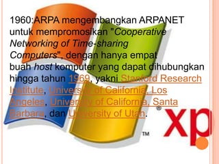 1960:ARPA mengembangkan ARPANET
untuk mempromosikan "Cooperative
Networking of Time-sharing
Computers", dengan hanya empat
buah host komputer yang dapat dihubungkan
hingga tahun 1969, yakni Stanford Research
Institute, University of California, Los
Angeles, University of California, Santa
Barbara, dan University of Utah.
 