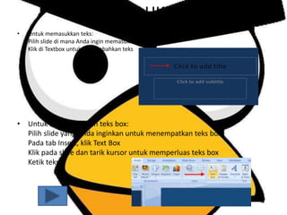 • Untuk memasukkan teks:
Pilih slide di mana Anda ingin memasukkan teks
Klik di Textbox untuk menambahkan teks
• Untuk menambahkan teks box:
Pilih slide yang Anda inginkan untuk menempatkan teks box
Pada tab Insert, klik Text Box
Klik pada slide dan tarik kursor untuk memperluas teks box
Ketik teks
•
MENAMBAHKAN TEKS
 