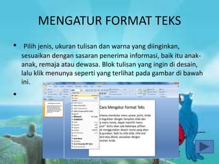 MENGATUR FORMAT TEKS
• Pilih jenis, ukuran tulisan dan warna yang diinginkan,
sesuaikan dengan sasaran penerima informasi, baik itu anak-
anak, remaja atau dewasa. Blok tulisan yang ingin di desain,
lalu klik menunya seperti yang terlihat pada gambar di bawah
ini.
•
 