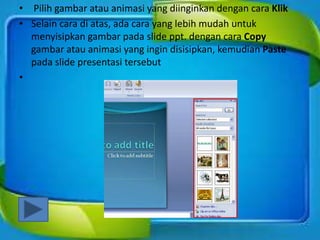 • Pilih gambar atau animasi yang diinginkan dengan cara Klik
• Selain cara di atas, ada cara yang lebih mudah untuk
menyisipkan gambar pada slide ppt. dengan cara Copy
gambar atau animasi yang ingin disisipkan, kemudian Paste
pada slide presentasi tersebut
•
 