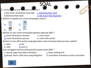 SOAL
1. Berikut ini cara untuk mengubah format teks ?
a.klik insert- illustrations-new slide c. klik home-font –font
b.klik home-font-bold d. klik insert-links-hyperlink
2. Berikut ini adalah icon untuk menyisipkan clipart ?
a. C.
b. D.
3. Berikut ini cara untuk menyisipkan gambar pada ppt 2007 ?
a. insert-illustration-smartart c. insert-chart
b. insert-illustrations-picture d. insert-links-action
4. Berikut ini icon office button yang digunakan untuk membuat dokumen baru adalah?
a. open c.new
b. save d. save as
5. Cara mengganti themes slide pada M.S power point 2007 ?
a. desing- page stup-slide orientation c. home-editing-find
b.desing- thems- pilih tema yang diinginkan d. animations-animatons-custom animation
 
