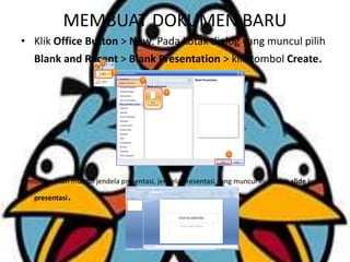 MEMBUAT DOKUMEN BARU
• Klik Office Button > New. Pada kotak dialog yang muncul pilih
Blank and Recent > Blank Presentation > klik tombol Create.
Kemudian akan muncul jendela presentasi, jendela presentasi yang muncul ini adalah slide judul
presentasi.
 