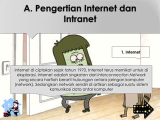 Internet di ciptakan sejak tahun 1970, Internet terus memikat untuk di
eksplorasi. Internet adalah singkatan dari Interconnection Network
yang secara harfiah berarti hubungan antara jaringan komputer
(network). Sedangkan network sendiri di artikan sebagai suatu sistem
komunikasi data antar komputer
1. Internet
A. Pengertian Internet dan
Intranet
 