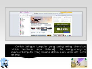 Contoh jaringan komputer yang paling sering ditemukan
adalah LAN(Local Area Network). LAN menghubungkan
komputer-komputer yang berada dalam suatu areal ata lokasi
tertentu.
 