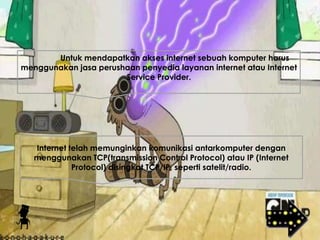 Untuk mendapatkan akses internet sebuah komputer harus
menggunakan jasa perushaan penyedia layanan internet atau Internet
Service Provider.
Internet telah memunginkan komunikasi antarkomputer dengan
menggunakan TCP(transmission Control Protocol) atau IP (Internet
Protocol) disingkat TCP/IP, seperti satelit/radio.
 