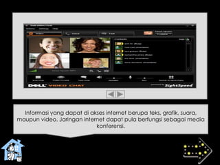 Informasi yang dapat di akses internet berupa teks, grafik, suara,
maupun video. Jaringan internet dapat pula berfungsi sebagai media
konferensi.
 