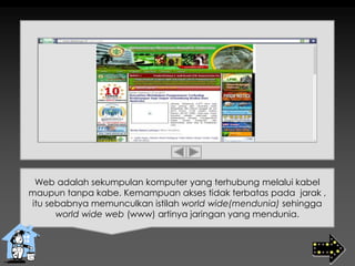 Web adalah sekumpulan komputer yang terhubung melalui kabel
maupun tanpa kabe. Kemampuan akses tidak terbatas pada jarak ,
itu sebabnya memunculkan istilah world wide(mendunia) sehingga
world wide web (www) artinya jaringan yang mendunia.
 