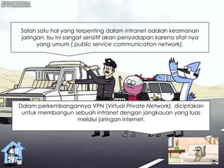Salah satu hal yang terpenting dalam intranet adalah keamanan
jaringan. Isu ini sangat sensitif akan penyadapan karena sifat nya
yang umum ( public service communication network).
Dalam perkembangannya VPN (Virtual Private Network), diciptakan
untuk membangun sebuah intranet dengan jangkauan yang luas
melalui jaringan internet.
 