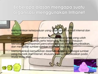 Beberapa alasan mengapa suatu
organisasi menggunakan Intranet
 Memunkinkan keterpaduan yang udah antara e-mail internal dan
eksternal
 Memungkinkan dipergunakannya perangkat lunak yang udah
berkemampuan cukup, serta terjangkau biayanya maupun
teknologi penyimpanan, pencarian kembali, mengkomunikasikan,
dan mengolah sumber-sumber informasi organisasi
 Memungkinkan kemudahan daam akses pada berbagai sumber
yang menarik dari internet, khususnya yang dipublikasikan pada
World Wide Web
 