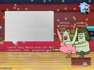 B. Sejarah
Perkembangan
Internet
Internet yang dikenal pada saat ini
merupakan hasil pengembangan
dari sebuah jaringan yang disebut
ARPANet(Advanced Research
Projects Agency)
ARPANet terpecah
menjadi dua jaringan,
yaitu:
ARPANet dan
MILNet(jaringan militer
rahasia).
 