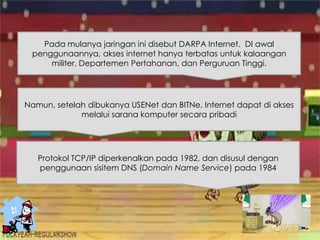 Pada mulanya jaringan ini disebut DARPA Internet. DI awal
penggunaannya, akses internet hanya terbatas untuk kalaangan
militer, Departemen Pertahanan, dan Perguruan Tinggi.
Namun, setelah dibukanya USENet dan BITNe, Internet dapat di akses
melalui sarana komputer secara pribadi
Protokol TCP/IP diperkenalkan pada 1982, dan disusul dengan
penggunaan sisitem DNS (Domain Name Service) pada 1984
 