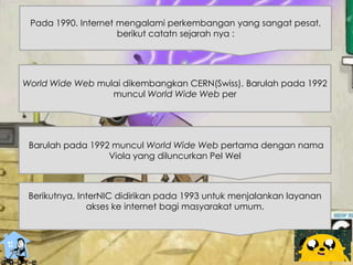 Pada 1990. Internet mengalami perkembangan yang sangat pesat,
berikut catatn sejarah nya :
World Wide Web mulai dikembangkan CERN(Swiss). Barulah pada 1992
muncul World Wide Web per
Barulah pada 1992 muncul World Wide Web pertama dengan nama
Viola yang diluncurkan Pel Wel
Berikutnya, InterNIC didirikan pada 1993 untuk menjalankan layanan
akses ke internet bagi masyarakat umum.
 