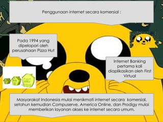 Penggunaan internet secara komersial :
Internet Banking
pertama kali
diaplikasikan oleh First
Virtual
Pada 1994 yang
dipelopori oleh
perusahaan Pizza Hut
Masyarakat Indonesia mulai menikmati internet secara komersial,
setahun kemudian Compuserve, America Online, dan Prodigy mulai
memberikan layanan akses ke internet secara umum.
 
