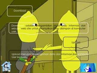 Download
Download adalah pengambilan data atau informasi dari
sebuah web site untuk ditampilkan atau disimpan di komputer
user.
Upload
Upload merupakan pengiriman data dan informasi dari komputer
User ke suatu web site
 