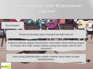 D. Keunggulan dan Kelemahan
Internet
Keuntungan
Proses komunikasi akan menjadi semakin lancar
Adanya internet dapat menyimpan data lebih aman karena dapat
di simpan di e-mail, tanpa diakses orang lain tanpa user ID dan
password
Data yang didistribusikan melalu internet akan lebih mudah
terdistribusikan.
 