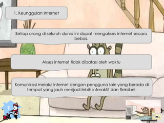 Setiap orang di seluruh dunia ini dapat mengakses internet secara
bebas.
1. Keunggulan Internet
Akses internet tidak dibatasi oleh waktu
Komunikasi melalui internet dengan pengguna lain yang berada di
tempat yang jauh menjadi lebih interaktif dan fleksibel.
 
