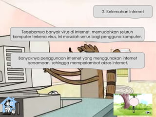 2. Kelemahan Internet
Tersebarnya banyak virus di Internet, memudahkan seluruh
komputer terkena virus, ini masalah serius bagi pengguna komputer.
Banyaknya penggunaan internet yang menggunakan internet
bersamaan, sehingga memperlambat akses internet.
 