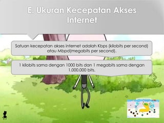 E. Ukuran Kecepatan Akses
Internet
Satuan kecepatan akses internet adalah Kbps (kilobits per second)
atau Mbpd(megabits per second).
1 kilobits sama dengan 1000 bits dan 1 megabits sama dengan
1.000.000 bits.
 