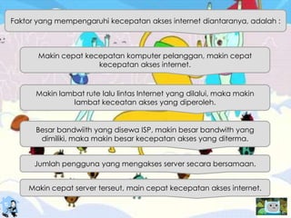 Faktor yang mempengaruhi kecepatan akses internet diantaranya, adalah :
Makin cepat kecepatan komputer pelanggan, makin cepat
kecepatan akses internet.
Makin lambat rute lalu lintas Internet yang dilalui, maka makin
lambat keceatan akses yang diperoleh.
Besar bandwiith yang disewa ISP, makin besar bandwith yang
dimiliki, maka makin besar kecepatan akses yang diterma.
Jumlah pengguna yang mengakses server secara bersamaan.
Makin cepat server terseut, main cepat kecepatan akses internet.
 