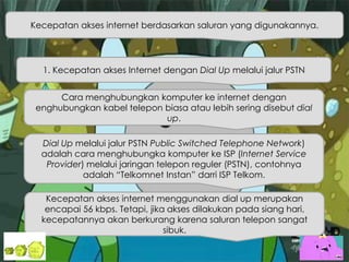 Kecepatan akses internet berdasarkan saluran yang digunakannya.
1. Kecepatan akses Internet dengan Dial Up melalui jalur PSTN
Cara menghubungkan komputer ke internet dengan
enghubungkan kabel telepon biasa atau lebih sering disebut dial
up.
Dial Up melalui jalur PSTN Public Switched Telephone Network)
adalah cara menghubungka komputer ke ISP (Internet Service
Provider) melalui jaringan telepon reguler (PSTN), contohnya
adalah “Telkomnet Instan” darri ISP Telkom.
Kecepatan akses internet menggunakan dial up merupakan
encapai 56 kbps. Tetapi, jika akses dilakukan pada siang hari,
kecepatannya akan berkurang karena saluran telepon sangat
sibuk.
 