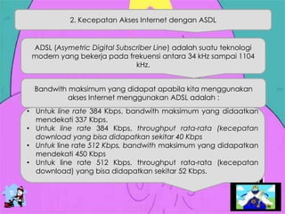 2. Kecepatan Akses Internet dengan ASDL
ADSL (Asymetric Digital Subscriber Line) adalah suatu teknologi
modern yang bekerja pada frekuensi antara 34 kHz sampai 1104
kHz.
Bandwith maksimum yang didapat apabila kita menggunakan
akses Internet menggunakan ADSL adalah :
• Untuk line rate 384 Kbps, bandwith maksimum yang didaatkan
mendekati 337 Kbps.
• Untuk line rate 384 Kbps, throughput rata-rata (kecepatan
download yang bisa didapatkan sekitar 40 Kbps
• Untuk line rate 512 Kbps, bandwith maksimum yang didapatkan
mendekati 450 Kbps
• Untuk line rate 512 Kbps, throughput rata-rata (kecepatan
download) yang bisa didapatkan sekitar 52 Kbps.
 