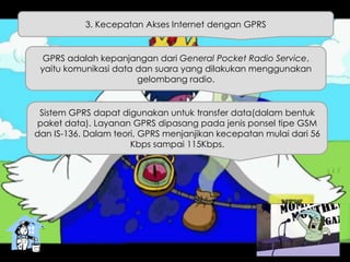 3. Kecepatan Akses Internet dengan GPRS
GPRS adalah kepanjangan dari General Pocket Radio Service,
yaitu komunikasi data dan suara yang dilakukan menggunakan
gelombang radio.
Sistem GPRS dapat digunakan untuk transfer data(dalam bentuk
paket data). Layanan GPRS dipasang pada jenis ponsel tipe GSM
dan IS-136. Dalam teori, GPRS menjanjikan kecepatan mulai dari 56
Kbps sampai 115Kbps.
 
