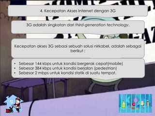 4. Kecepatan Akses Internet dengan 3G
3G adalah singkatan dari third-generation technology.
Kecepatan akses 3G sebaai sebuah solusi nirkabel, adalah sebagai
berikut :
• Sebesar 144 kbps untuk kondisi bergerak cepat(mobile)
• Sebesar 384 kbps untuk kondisi berjalan (pedestrian)
• Sebesar 2 mbps untuk kondisi statik di suatu tempat.
 