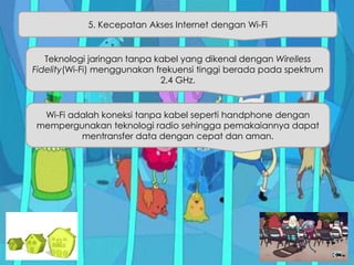 5. Kecepatan Akses Internet dengan Wi-Fi
Teknologi jaringan tanpa kabel yang dikenal dengan Wirelless
Fidelity(Wi-Fi) menggunakan frekuensi tinggi berada pada spektrum
2.4 GHz.
Wi-Fi adalah koneksi tanpa kabel seperti handphone dengan
mempergunakan teknologi radio sehingga pemakaiannya dapat
mentransfer data dengan cepat dan aman.
 