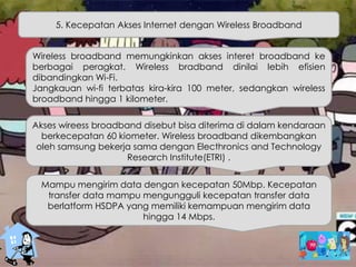 5. Kecepatan Akses Internet dengan Wireless Broadband
Wireless broadband memungkinkan akses interet broadband ke
berbagai peragkat. Wireless bradband dinilai lebih efisien
dibandingkan Wi-Fi.
Jangkauan wi-fi terbatas kira-kira 100 meter, sedangkan wireless
broadband hingga 1 kilometer.
Akses wireess broadband disebut bisa diterima di dalam kendaraan
berkecepatan 60 kiometer. Wireless broadband dikembangkan
oleh samsung bekerja sama dengan Electhronics and Technology
Research Institute(ETRI) .
Mampu mengirim data dengan kecepatan 50Mbp. Kecepatan
transfer data mampu mengungguli kecepatan transfer data
berlatform HSDPA yang memiliki kemampuan mengirim data
hingga 14 Mbps.
 