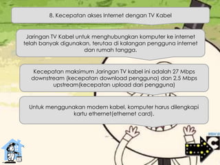 8. Kecepatan akses Internet dengan TV Kabel
Jaringan TV Kabel untuk menghubungkan komputer ke internet
telah banyak digunakan, terutaa di kalangan pengguna internet
dan rumah tangga.
Kecepatan maksimum Jaringan TV kabel ini adalah 27 Mbps
downstream (kecepatan download pengguna) dan 2,5 Mbps
upstream(kecepatan upload dari pengguna)
Untuk menggunakan modem kabel, komputer harus dilengkapi
kartu ethernet(ethernet card).
 