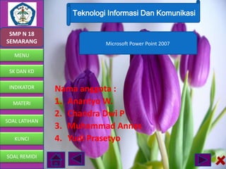 Teknologi Informasi Dan Komunikasi
SMP N 18
SEMARANG

Microsoft Power Point 2007

MENU
SK DAN KD
INDIKATOR
MATERI
SOAL LATIHAN
KUNCI
SOAL REMIDI

Nama anggota :
1. Anantyo W.
2. Chandra Dwi P
3. Muhammad Annas
4. Yudi Prasetyo

 