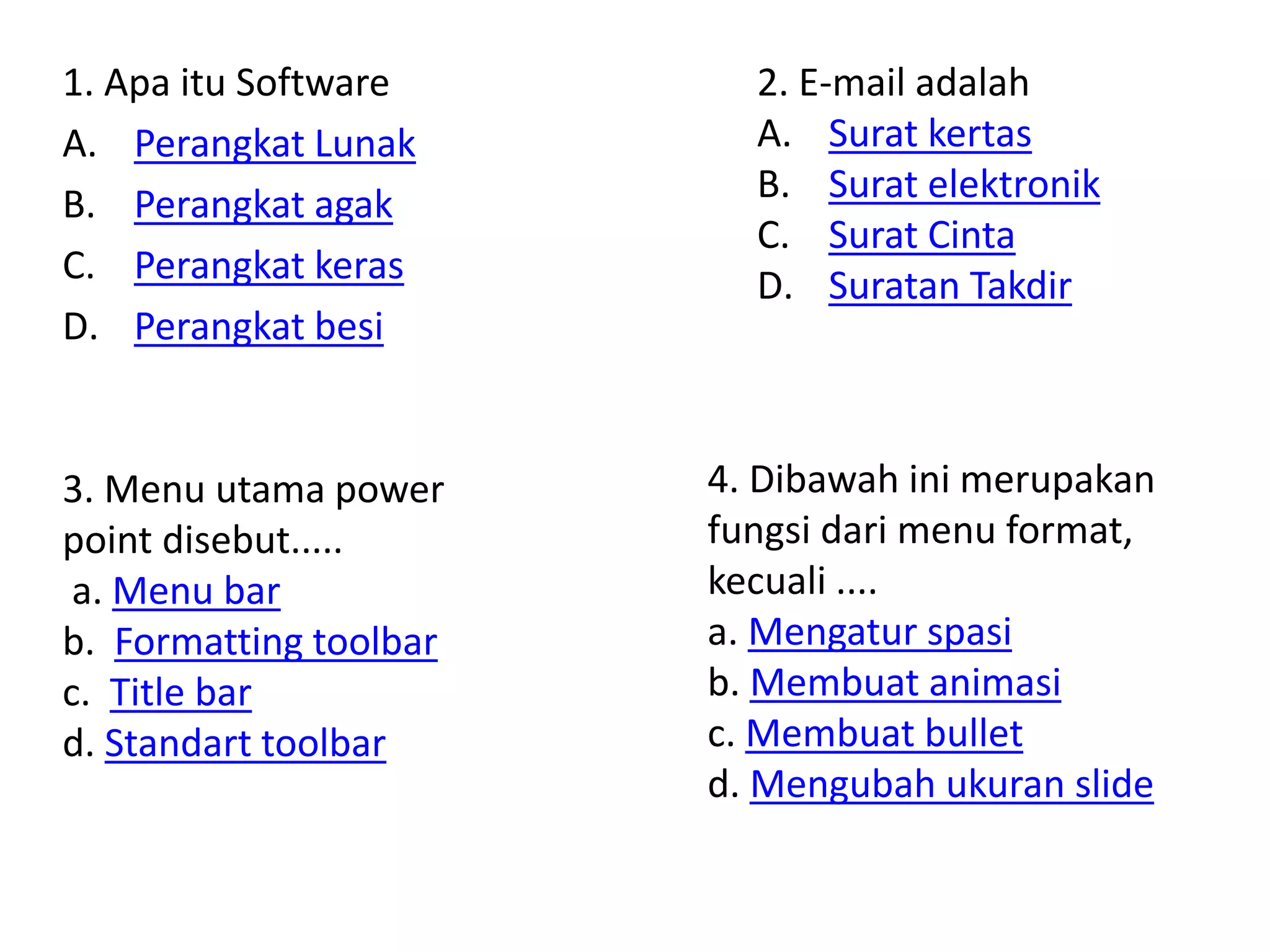 1. Apa itu Software 
A. Perangkat Lunak 
B. Perangkat agak 
C. Perangkat keras 
D. Perangkat besi 
2. E-mail adalah 
A. Surat kertas 
B. Surat elektronik 
C. Surat Cinta 
D. Suratan Takdir 
3. Menu utama power 
point disebut..... 
a. Menu bar 
b. Formatting toolbar 
c. Title bar 
d. Standart toolbar 
4. Dibawah ini merupakan 
fungsi dari menu format, 
kecuali .... 
a. Mengatur spasi 
b. Membuat animasi 
c. Membuat bullet 
d. Mengubah ukuran slide 
 