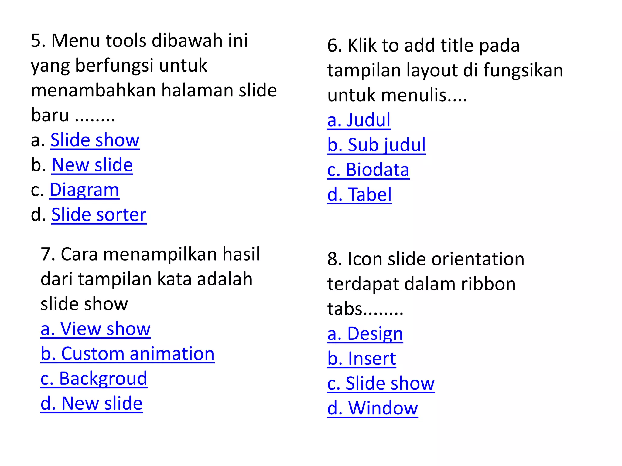 5. Menu tools dibawah ini 
yang berfungsi untuk 
menambahkan halaman slide 
baru ........ 
a. Slide show 
b. New slide 
c. Diagram 
d. Slide sorter 
6. Klik to add title pada 
tampilan layout di fungsikan 
untuk menulis.... 
a. Judul 
b. Sub judul 
c. Biodata 
d. Tabel 
7. Cara menampilkan hasil 
dari tampilan kata adalah 
slide show 
a. View show 
b. Custom animation 
c. Backgroud 
d. New slide 
8. Icon slide orientation 
terdapat dalam ribbon 
tabs........ 
a. Design 
b. Insert 
c. Slide show 
d. Window 
 