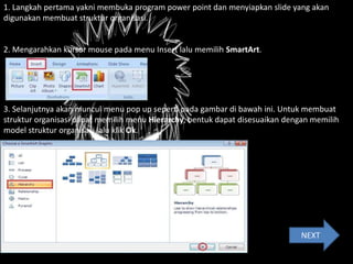 1. Langkah pertama yakni membuka program power point dan menyiapkan slide yang akan
digunakan membuat struktur organisasi.
2. Mengarahkan kursor mouse pada menu Insert lalu memilih SmartArt.
3. Selanjutnya akan muncul menu pop up seperti pada gambar di bawah ini. Untuk membuat
struktur organisasi dapat memilih menu Hierarchy, bentuk dapat disesuaikan dengan memilih
model struktur organisasi lalu klik Ok.
NEXT
 