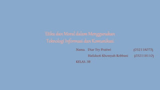 Etika dan Moral dalamMenggunakan
Teknologi Informasi dan Komunikasi
Nama: Diar Try Pratiwi (032118075)
Hafidzoti Khossyah Robbani (032118110)
KELAS: 3B
 