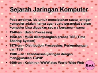 Sejarah Jaringan KomputerSejarah Jaringan Komputer
Pada awalnya, ide untuk menciptakan suatu jaringanPada awalnya, ide untuk menciptakan suatu jaringan
komputer adalah hanya agar suatu perangkat sistemkomputer adalah hanya agar suatu perangkat sistem
komputer bisa diguakan secara bersama – samakomputer bisa diguakan secara bersama – sama
• 1940-an : Batch Processing1940-an : Batch Processing
• 1950-an : Mulai dikembangkan proses TSS (Time1950-an : Mulai dikembangkan proses TSS (Time
Sharing System)Sharing System)
• 1970-an – Distribution Processing: Perkembangan1970-an – Distribution Processing: Perkembangan
dari TSSdari TSS
• 1980 – an : Standarisasi jaringan dengan1980 – an : Standarisasi jaringan dengan
menggunakan TCP/IPmenggunakan TCP/IP
• 1990-an : Kelahiran WWW atau World Wide Web1990-an : Kelahiran WWW atau World Wide Web
Back
 