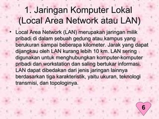1. Jaringan Komputer Lokal
(Local Area Network atau LAN)
• Local Area Network (LAN) merupakan jaringan milikLocal Area Network (LAN) merupakan jaringan milik
pribadi di dalam sebuah gedung atau kampus yangpribadi di dalam sebuah gedung atau kampus yang
berukuran sampai beberapa kilometer. Jarak yang dapatberukuran sampai beberapa kilometer. Jarak yang dapat
dijangkau oleh LAN kurang lebih 10 km. LAN seringdijangkau oleh LAN kurang lebih 10 km. LAN sering
digunakan untuk menghubungkan komputer-komputerdigunakan untuk menghubungkan komputer-komputer
pribadi dan workstation dan saling bertukar informasi.pribadi dan workstation dan saling bertukar informasi.
LAN dapat dibedakan dari jenis jaringan lainnyaLAN dapat dibedakan dari jenis jaringan lainnya
berdasarkan tiga karakteristik, yaitu ukuran, teknologiberdasarkan tiga karakteristik, yaitu ukuran, teknologi
transmisi, dan topologinya.transmisi, dan topologinya.
6
 