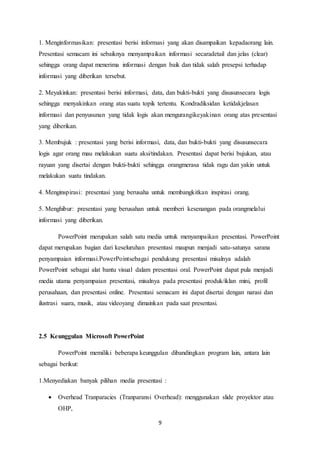 9
1. Menginformasikan: presentasi berisi informasi yang akan disampaikan kepadaorang lain.
Presentasi semacam ini sebaiknya menyampaikan informasi secaradetail dan jelas (clear)
sehingga orang dapat menerima informasi dengan baik dan tidak salah presepsi terhadap
informasi yang diberikan tersebut.
2. Meyakinkan: presentasi berisi informasi, data, dan bukti-bukti yang disusunsecara logis
sehingga menyakinkan orang atas suatu topik tertentu. Kondradiksidan ketidakjelasan
informasi dan penyusunan yang tidak logis akan mengurangikeyakinan orang atas presentasi
yang diberikan.
3. Membujuk : presentasi yang berisi informasi, data, dan bukti-bukti yang disusunsecara
logis agar orang mau melakukan suatu aksi/tindakan. Presentasi dapat berisi bujukan, atau
rayuan yang disertai dengan bukti-bukti sehingga orangmerasa tidak ragu dan yakin untuk
melakukan suatu tindakan.
4. Menginspirasi: presentasi yang berusaha untuk membangkitkan inspirasi orang.
5. Menghibur: presentasi yang berusahan untuk memberi kesenangan pada orangmelalui
informasi yang diberikan.
PowerPoint merupakan salah satu media untuk menyampaikan presentasi. PowerPoint
dapat merupakan bagian dari keseluruhan presentasi maupun menjadi satu-satunya sarana
penyampaian informasi.PowerPointsebagai pendukung presentasi misalnya adalah
PowerPoint sebagai alat bantu visual dalam presentasi oral. PowerPoint dapat pula menjadi
media utama penyampaian presentasi, misalnya pada presentasi produk/iklan mini, profil
perusahaan, dan presentasi online. Presentasi semacam ini dapat disertai dengan narasi dan
ilustrasi suara, musik, atau videoyang dimainkan pada saat presentasi.
2.5 Keunggulan Microsoft PowerPoint
PowerPoint memiliki beberapa keunggulan dibandingkan program lain, antara lain
sebagai berikut:
1.Menyediakan banyak pilihan media presentasi :
 Overhead Tranparacies (Tranparansi Overhead): menggunakan slide proyektor atau
OHP,
 
