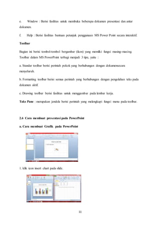 11
e. Window : Berisi fasilitas untuk membuka beberapa dokumen presentasi dan antar
dokumen.
f. Help : Berisi fasilitas bantuan petunjuk penggunaan MS Power Point secara interaktif.
Toolbar
Bagian ini berisi tombol-tombol bergambar (ikon) yang memilki fungsi masing-masing.
Toolbar dalam MS PowerPoint terbagi menjadi 3 tipe, yaitu :
a. Standar toolbar berisi perintah pokok yang berhubungan dengan dokumensecara
menyeluruh.
b. Formatting toolbar berisi semua perintah yang berhubungan dengan pengolahan teks pada
dokumen aktif.
c. Drawing toolbar berisi fasilitas untuk menggambar pada lembar kerja.
Taks Pane : merupakan jendela berisi perintah yang melengkapi fungsi menu pada toolbar.
2.6 Cara membuat presentasi pada PowerPoint
a. Cara membuat Grafik pada PowerPoint
1. klik icon insert chart pada slide.
 