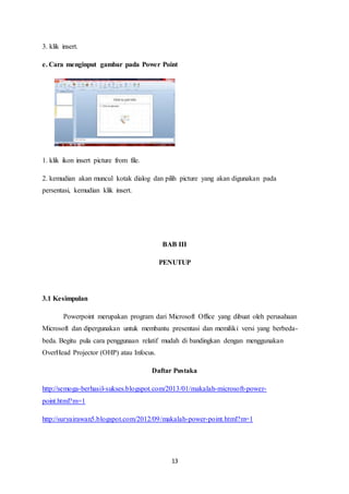 13
3. klik insert.
e. Cara menginput gambar pada Power Point
1. klik ikon insert picture from file.
2. kemudian akan muncul kotak dialog dan pilih picture yang akan digunakan pada
persentasi, kemudian klik insert.
BAB III
PENUTUP
3.1 Kesimpulan
Powerpoint merupakan program dari Microsoft Office yang dibuat oleh perusahaan
Microsoft dan dipergunakan untuk membantu presentasi dan memiliki versi yang berbeda-
beda. Begitu pula cara penggunaan relatif mudah di bandingkan dengan menggunakan
OverHead Projector (OHP) atau Infocus.
Daftar Pustaka
http://semoga-berhasil-sukses.blogspot.com/2013/01/makalah-microsoft-power-
point.html?m=1
http://suryairawan5.blogspot.com/2012/09/makalah-power-point.html?m=1
 