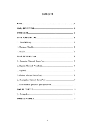 iii
DAFTAR ISI
Cover………………………………………………………..…………………i
KATA PENGANTAR..................................................................................... ii
DAFTAR ISI................................................................................................... iii
Bab I. PENDAHULUAN................................................................................ 1
1.1 Latar Belakang............................................................................................ 1
1.2 Rumusan Masalah....................................................................................... 2
1.3 Tujuan......................................................................................................... 2
Bab II. PEMBAHASAN................................................................................. 3
2.1 Pengertian Microsoft PowerPoint............................................................... 3
2.2 Sejarah Microsoft PowerPoint.................................................................... 4
2.3 Operasi ....................................................................................................... 7
2.4 Tujuan Microsoft PowerPoint..................................................................... 8
2.5 Keunggulan Microsoft PowerPoint ............................................................ 9
2.6 Cara membuat presentasi pada powerPoint............................................... 11
BAB III. PENUTUP....................................................................................... 13
3.1 Kesimpulan................................................................................................ 13
DAFTAR PUSTAKA..................................................................................... 13
 