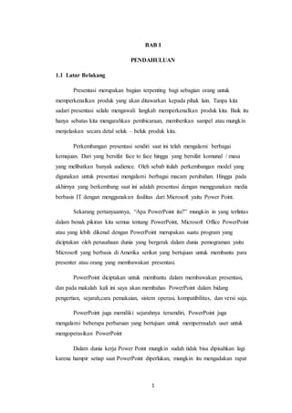 1
BAB I
PENDAHULUAN
1.1 Latar Belakang
Presentasi merupakan bagian terpenting bagi sebagian orang untuk
memperkenalkan produk yang akan ditawarkan kepada pihak lain. Tanpa kita
sadari presentasi selalu mengawali langkah memperkenalkan produk kita. Baik itu
hanya sebatas kita mengarahkan pembicaraan, memberikan sampel atau mungkin
menjelaskan secara detal seluk – beluk produk kita.
Perkembangan presentasi sendiri saat ini telah mengalami berbagai
kemajuan. Dari yang bersifat face to face hingga yang bersifat komunal / masa
yang melibatkan banyak audience. Oleh sebab itulah perkembangan model yang
digunakan untuk presentasi mengalami berbagai macam perubahan. Hingga pada
akhirnya yang berkembang saat ini adalah presentasi dengan menggunakan media
berbasis IT dengan menggunakan fasilitas dari Microsoft yaitu Power Point.
Sekarang pertanyaannya, “Apa PowerPoint itu?” mungkin in yang terlintas
dalam benak pikiran kita semua tentang PowerPoint, Microsoft Office PowerPoint
atau yang lebih dikenal dengan PowerPoint merupakan suatu program yang
diciptakan oleh perusahaan dunia yang bergerak dalam dunia pemograman yaitu
Microsoft yang berbasis di Amerika serikat yang bertujuan untuk membantu para
presenter atau orang yang membawakan presentasi.
PowerPoint diciptakan untuk membantu dalam membawakan presentasi,
dan pada makalah kali ini saya akan membahas PowerPoint dalam bidang
pengertian, sejarah,cara pemakaian, sistem operasi, kompatibilitas, dan versi saja.
PowerPoint juga memiliki sejarahnya tersendiri, PowerPoint juga
mengalami beberapa perbaruan yang bertujuan untuk mempermudah user untuk
mengoperasikan PowerPoint
Dalam dunia kerja Power Point mungkin sudah tidak bisa dipisahkan lagi
karena hampir setiap saat PowerPoint diperlukan, mungkin itu mengadakan rapat
 