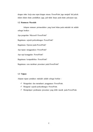 2
dengan mitra kerja atau rapat dengan atasan. PowerPoint juga menjadi hal pokok
dalam dalam dunia pendidikan juga, jadi tidak hanya pada dunia pekerjaan saja.
1.2 Rumusan Masalah
Adapun rumusan permasalahan yang kami bahas pada makalah ini adalah
sebagai berikut :
Apa pengertian Microsoft PowerPoint?
Bagaimana sejarah perkembangan PowerPoint?
Bagaimana Operasi pada PowerPoint?
Apa tujuan menggunakan PowerPoint?
Apa saja keunggulan PowerPoint?
Bagaimana kompatibilitas PowerPoint?
Bagaimana cara membuat presentasi pada PowerPoint?
1.3 Tujuan
Adapun tujuan penulisan makalah adalah sebagai berikut :
 Mengetahui dan memahami penggunaan PowerPoint.
 Mengenal sejarah perkembangan PowerPoint.
 Mempelajari pembuatan presentasi yang lebih mearik pada PowerPoint.
 