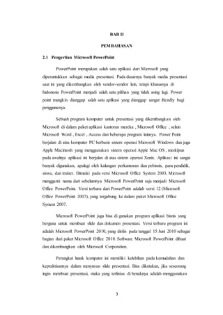 3
BAB II
PEMBAHASAN
2.1 Pengertian Microsoft PowerPoint
PowerPoint merupakan salah satu aplikasi dari Microsoft yang
diperuntukkan sebagai media presentasi. Pada dasarnya banyak media presentasi
saat ini yang dikembangkan oleh vendor-vendor lain, tetapi khususnya di
Indonesia PowerPoint menjadi salah satu pilihan yang tidak asing lagi. Power
point mungkin dianggap salah satu aplikasi yang dianggap sangat friendly bagi
penggunanya.
Sebuah program komputer untuk presentasi yang dikembangkan oleh
Microsoft di dalam paket aplikasi kantoran mereka , Microsoft Office , selain
Microsoft Word , Excel , Access dan beberapa program lainnya. Power Point
berjalan di atas komputer PC berbasis sistem operasi Microsoft Windows dan juga
Apple Macintosh yang menggunakan sistem operasi Apple Mac OS , meskipun
pada awalnya aplikasi ini berjalan di atas sistem operasi Xenix. Aplikasi ini sangat
banyak digunakan, apalagi oleh kalangan perkantoran dan pebisnis, para pendidik,
siswa, dan trainer. Dimulai pada versi Microsoft Office System 2003, Microsoft
mengganti nama dari sebelumnya Microsoft PowerPoint saja menjadi Microsoft
Office PowerPoint. Versi terbaru dari PowerPoint adalah versi 12 (Microsoft
Office PowerPoint 2007), yang tergabung ke dalam paket Microsoft Office
System 2007.
Microsoft PowerPoint juga bisa di gunakan program aplikasi bisnis yang
berguna untuk membuat slide dan dokumen presentasi. Versi terbaru program ini
adalah Microsoft PowerPoint 2010, yang dirilis pada tanggal 15 Juni 2010 sebagai
bagian dari paket Microsoft Office 2010. Software Microsoft PowerPoint dibuat
dan dikembangkan oleh Microsoft Corporation.
Perangkat lunak komputer ini memiliki kelebihan pada kemudahan dan
kepraktisannya dalam menyusun slide presentasi. Bisa dikatakan, jika seseorang
ingin membuat presentasi, maka yang terlintas di benaknya adalah menggunakan
 