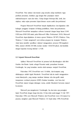 4
PowerPoint. Fitur animasi dan transisi yang tersedia cukup membantu tugas
pembuat presentasi, demikian juga dengan fitur penyisipan materi
multimediaseperti suara dan video. Cukup dengan beberapa klik, ketik, dan
sisipkan, maka sajian presentasi dapat disusun secara cantik dan profesional.
Program Microsoft PowerPoint banyak diaplikasikan dan digunakan oleh
kalangan pengguna komputer di bidang pendidikan, bisnis dan perkantoran.
Microsoft PowerPoint merupakan software komersial dengan harga lisensi $140
USD (atau $500 USD untuk paket Microsoft Office Professional 2010). Microsoft
PowerPoint dapat dijalankan di sistem operasi Windows XP SP3, Windows Vista,
Windows 7. Untuk menginstall versi terbaru program ini, komputer Windows
Anda harus memiliki spesifikasi minimal menggunakan prosesor 500 megahertz
MHz, memori (RAM) 256 MB, resolusi monitor 1024x768 piksel, dan harddisk
dengan kapasitas kosong minimal 1,5 GB.
2.2 Sejarah Microsoft PowerPoint
Aplikasi Microsoft PowerPoint ini pertama kali dikembangkan oleh Bob
Gaskins dan Dennis Austin sebagai Presenter untuk perusahaan bernama
Forethought, Inc yang kemudian mereka ubah namanya menjadi PowerPoint.
Pada tahun 1987, PowerPoint versi 1.0 dirilis, dan komputer yang
didukungnya adalah Apple Macintosh. PowerPoint kala itu masih menggunakan
warna hitam/putih, yang mampu membuat halaman teks dan grafik untuk
transparansi overhead projector (OHP). Setahun kemudian, versi baru dari
PowerPoint muncul dengan dukungan warna, setelah Macintosh berwarna muncul
ke pasaran.
Microsoft pun mengakuisisi Forethought, Inc dan tentu saja perangkat
lunak PowerPoint dengan harga kira-kira 14 Juta dolar pada tanggal 31 Juli 1987.
Pada tahun 1990, versi Microsoft Windows dari PowerPoint (versi 2.0) muncul ke
pasaran, mengikuti jejak Microsoft Windows 3.0. Sejak tahun 1990, PowerPoint
 