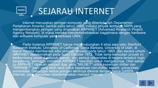 SEJARAH INTERNET
Internet merupakan jaringan komputer yang dibentuk oleh Departemen
Pertahanan Amerika Serikat pada tahun 1969, melalui proyek lembaga ARPA yang
mengembangkan jaringan yang dinamakan ARPANET (Advanced Research Project
Agency Network), di mana mereka mendemonstrasikan bagaimana dengan hardware
dan software komputer yang berbasis UNIX.
Pada mulanya ARPANET hanya menghubungkan 4 situs saja yaitu Stanford
Research Institute, University of California, Santa Barbara, University of Utah, di
mana mereka membentuk satu jaringan terpadu pada tahun 1969, dan secara umum
ARPANET diperkenalkan pada bulan Oktober 1972. Tidak lama kemudian proyek ini
berkembang pesat di seluruh daerah, dan semua universitas di negara tersebut ingin
bergabung, sehingga membuat ARPANET kesulitan untuk mengaturnya. Oleh sebab
itu ARPANET dipecah manjadi dua, yaitu "MILNET" untuk keperluan militer dan
"ARPANET" baru yang lebih kecil untuk keperluan non-militer seperti, universitas-
universitas. Gabungan kedua jaringan akhirnya dikenal dengan nama DARPA
Internet, yang kemudian disederhanakan menjadi Internet.
 