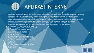 APLIKASI INTERNET
Aplikasi Internet yang tersedia saat ini sudah banyak dan terus bertambah seiring
dengan kemajuan teknologi infomasi. Aplikasi-aplikasi internet ini kemudian
digunakan dalam berbagai bidang seperti bidang akademis, militer, medis, media
massa, dan berbagai sektor industri lainnya. Dari sekian banyak aplikasi
internet yang ada, yang banyak dikenal dan digunakan antara lain :
1.WWW( WORLD WIDE WEB)
2.E-mail (Electronic Mail)
3.Mailing List(MILIS)
4.Newgroup
5.Internet Relay Chat(IRC)
6.File Transfer Protocol(FTP)
7.Talen
9.Ping/paket internet gopher
8.Gopher
 