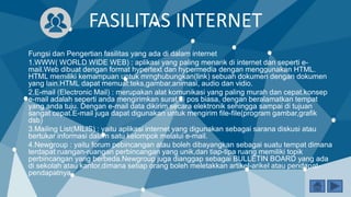 FASILITAS INTERNET
Fungsi dan Pengertian fasilitas yang ada di dalam internet
1.WWW( WORLD WIDE WEB) : aplikasi yang paling menarik di internet dan seperti e-
mail.Web dibuat dengan format hypertext dan hypermedia dengan menggunakan HTML.
HTML memiliki kemampuan untuk mrnghubungkan(link) sebuah dokumen dengan dokumen
yang lain.HTML dapat memuat:teks,gambar,animasi, audio dan vidio.
2.E-mail (Electronic Mail) : merupakan alat komunikasi yang paling murah dan cepat.konsep
e-mail adalah seperti anda mengirimkan surat di pos biasa, dengan beralamatkan tempat
yang anda tuju. Dengan e-mail data dikirim secara elektronik sehingga sampai di tujuan
sangat cepat.E-mail juga dapat digunakan untuk mengirim file-file(program gambar,grafik
dsb)
3.Mailing List(MILIS) : yaitu aplikasi internet yang digunakan sebagai sarana diskusi atau
bertukar informasi dalam satu kelompok melalui e-mail.
4.Newgroup : yaitu forum pebincangan atau boleh dibayangkan sebagai suatu tempat dimana
terdapat ruangan-ruangan perbincangan yang unik,dan tiap-tipa ruang memiliki topik
perbincangan yang berbeda.Newgroup juga dianggap sebagai BULLETIN BOARD yang ada
di sekolah atau kantor,dimana setiap orang boleh meletakkan artikel-arikel atau pendapat-
pendapatnya.
 